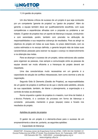 8
1.3 A gestão de projetos
Um dos fatores críticos de sucesso de um projeto é que seja conduzido
por um competente “gerente de projetos” ou “gestor de projetos”. Além do
gerente, a equipe também deve ser qualificadamente escolhida, com suas
competências e experiências afinadas com a proposta ou problema a ser
tratado. O gestor de projetos traz um aporte de liderança à equipe, conduzindo-
a com serenidade, porém, também com precisão na atribuição de
responsabilidades e sua respectiva cobrança de resultados. Para se atingir os
objetivos do projeto em todas as suas fases, no prazo determinado, com os
custos estimados e no escopo definido, o gerente lançará mão de todas suas
características pessoais para exercer na equipe o avanço no desenvolvimento
e na obtenção das metas.
Para se alcançar o sucesso de um projeto, várias estruturas são usadas
para organizar as pessoas, mas sempre a comunicação entre as pessoas da
equipe deverá ser muito eficiente e a hierarquia do projeto deverá ser
respeitada.
Uma das características muito necessárias em um gerente é a
capacidade de solução de conflitos interpessoais, bem como dominar a arte da
negociação.
Segundo Gido & Clements (Gestão de Projetos), as responsabilidades
de um gestor de projetos é certificar-se de que o cliente está satisfeito, através
da sua capacidade, também, de liderar o planejamento, a organização e o
controle de todas as atividades.
Numa orquestra o gestor de projetos é o maestro, num time de futebol, é
o técnico. Portanto, é o condutor do processo em forma de liderança e
constante persuasão, mantendo o grupo (equipe) coeso e focado nos
resultados do projeto.
Aptidões do gestor de projetos
O gestor de um projeto é o elemento-chave para o sucesso de um
empreendimento e deve ter, portanto, as seguintes aptidões:
• Capacidade de liderança
 
