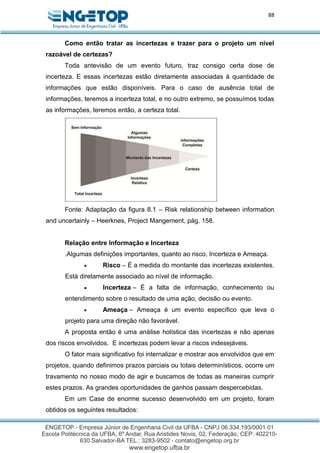88
Como então tratar as incertezas e trazer para o projeto um nível
razoável de certezas?
Toda antevisão de um evento futuro, traz consigo certa dose de
incerteza. E essas incertezas estão diretamente associadas à quantidade de
informações que estão disponíveis. Para o caso de ausência total de
informações, teremos a incerteza total, e no outro extremo, se possuímos todas
as informações, teremos então, a certeza total.
Fonte: Adaptação da figura 8.1 – Risk relationship between information
and uncertainly – Heerknes, Project Mangement, pág. 158.
Relação entre Informação e Incerteza
.Algumas definições importantes, quanto ao risco, Incerteza e Ameaça.
 Risco – É a medida do montante das incertezas existentes.
Está diretamente associado ao nível de informação.
 Incerteza – É a falta de informação, conhecimento ou
entendimento sobre o resultado de uma ação, decisão ou evento.
 Ameaça – Ameaça é um evento específico que leva o
projeto para uma direção não favorável.
A proposta então é uma análise holística das incertezas e não apenas
dos riscos envolvidos. E incertezas podem levar a riscos indesejáveis.
O fator mais significativo foi internalizar e mostrar aos envolvidos que em
projetos, quando definimos prazos parciais ou totais determinísticos, ocorre um
travamento no nosso modo de agir e buscamos de todas as maneiras cumprir
estes prazos. As grandes oportunidades de ganhos passam despercebidas.
Em um Case de enorme sucesso desenvolvido em um projeto, foram
obtidos os seguintes resultados:
 