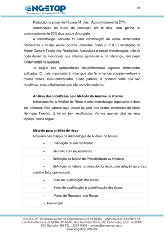 89
Redução no prazo de 42 para 34 dias. Aproximadamente 20%
Antecipação no início da produção em 8 dias, com ganho de
aproximadamente 50% dos custos do projeto.
A metodologia adotada foi uma combinação de várias ferramentas
conhecidas e muitas vezes, poucos utilizadas, como o PERT, Simulações de
Monte Carlo e Teoria das Restrições. Associada à essas metodologias, não se
pode deixar de mencionar que atitudes gerenciais e da liderança, tem papel
fundamental no sucesso.
.A seguir são apresentadas resumidamente algumas ferramentas
aplicadas. O mais importante é notar que são ferramentas complementares e
muitas vezes, inter-relacionadas. Pode parecer, a primeira vista que são
repetitivas, mas enfatizamos que são complementares.
Análise das Incertezas pelo Método da Análise de Riscos
Naturalmente, a Análise de Risco é uma metodologia importante e deve
ser utilizada. Não vamos aqui discuti-la, pois nos textos anteriores do Mario
Henrique Trentim, já foram bem explicadas. Vamos apenas citar os seus
tópicos, como segue:
Método para análise de risco
Resumo das etapas da metodologia de Análise de Riscos.
 Indicação de um facilitador
 Reunião com especialistas
 Definição da Matriz de Probabilidade vs Impacto
 Definição da tabela do impacto do risco, com relação ao prazo,
custo e fator operacional.
 Fase de qualificação dos riscos
 Fase de qualificação e quantificação dos riscos
 Plano de Resposta aos Riscos
o Prevenção
 