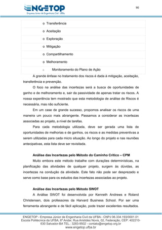 90
o Transferência
o Aceitação
o Exploração
o Mitigação
o Compartilhamento
o Melhoramento
o Monitoramento do Plano de Ação
A grande ênfase no tratamento dos riscos é dada à mitigação, aceitação,
transferência e prevenção.
O foco na análise das incertezas será a busca de oportunidades de
ganho e de melhoramento e, sair da passividade de apenas tratar os riscos. A
nossa experiência tem mostrado que esta metodologia de análise de Riscos é
necessária, mas não suficiente.
Em um case de grande sucesso, propomos analisar os riscos de uma
maneira um pouco mais abrangente. Passamos a considerar as incertezas
associadas ao projeto, a nível de tarefas.
Para cada metodologia utilizada, deve ser gerada uma lista de
oportunidades de melhorias e de ganhos, os riscos e as medidas preventivas a
serem utilizadas para cada micro situação. Ao longo do projeto e nas reuniões
antecipativas, esta lista deve ser revisitada.
Análise das Incertezas pelo Método do Caminho Crítico – CPM
Muito embora este método trabalhe com durações determinísticas, na
planificação das atividades de qualquer projeto, surgem às dúvidas, as
incertezas na condução da atividade. Este fato não pode ser desprezado e
serve como base para os estudos das incertezas associadas ao projeto.
Análise das Incertezas pelo Método SWOT
A Análise SWOT foi desenvolvida por Kenneth Andrews e Roland
Christensen, dois professores da Harvard Business School. Por ser uma
ferramenta abrangente e de fácil aplicação, pode trazer excelentes resultados.
 