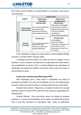 91
Ela mostra, de forma objetiva, as oportunidades e as ameaças, suas forças e
suas fraquezas.
Fonte: Adaptada do artigo de Leandro Bicho e Susana Baptista Modelo
de Porter e a Análise SWOT (Coimbra 2006).
A aplicação da técnica SWOT na análise de risco em projetos, na sua
plenitude, é pouco utilizada, principalmente na exploração dos pontos fortes e
das possibilidades de ganhos. Esta é a grande deficiência da metodologia da
planificação das tarefas pelo Método do Caminho Crítico. Este não mostra as
oportunidades de ganho
Análise das Incertezas pela Metodologia PERT
Esta metodologia abre a visão quanto à variabilidade que existe na
condução da atividade. Só o fato não se trabalhar com um valor determinístico
de prazo, mostra que existe incerteza e consequentemente riscos associados.
Duração mais provável – Nesse caso, a duração coincide com a duração
esperada obtida no método CPM, preliminarmente obtida por especialistas em
planejamentos.
Duração Otimista – Para cada tarefa, devem ser obtidas às durações
possíveis e o porquê da possibilidade de se realizar em determinado tempo.
Esta é uma fase riquíssima de informações úteis. Todas as justificativas
 