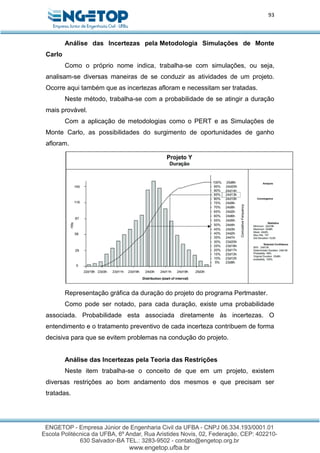 93
Análise das Incertezas pela Metodologia Simulações de Monte
Carlo
Como o próprio nome indica, trabalha-se com simulações, ou seja,
analisam-se diversas maneiras de se conduzir as atividades de um projeto.
Ocorre aqui também que as incertezas afloram e necessitam ser tratadas.
Neste método, trabalha-se com a probabilidade de se atingir a duração
mais provável.
Com a aplicação de metodologias como o PERT e as Simulações de
Monte Carlo, as possibilidades do surgimento de oportunidades de ganho
afloram.
Representação gráfica da duração do projeto do programa Pertmaster.
Como pode ser notado, para cada duração, existe uma probabilidade
associada. Probabilidade esta associada diretamente às incertezas. O
entendimento e o tratamento preventivo de cada incerteza contribuem de forma
decisiva para que se evitem problemas na condução do projeto.
Análise das Incertezas pela Teoria das Restrições
Neste item trabalha-se o conceito de que em um projeto, existem
diversas restrições ao bom andamento dos mesmos e que precisam ser
tratadas.
 