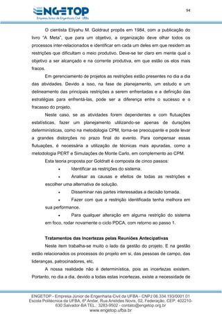 94
O cientista Eliyahu M. Goldraut propôs em 1984, com a publicação do
livro “A Meta”, que para um objetivo, a organização deve olhar todos os
processos inter-relacionados e identificar em cada um deles em que residem as
restrições que dificultam o meio produtivo. Deve-se ter claro em mente qual o
objetivo a ser alcançado e na corrente produtiva, em que estão os elos mais
fracos.
Em gerenciamento de projetos as restrições estão presentes no dia a dia
das atividades. Devido a isso, na fase de planejamento, um estudo e um
delineamento das principais restrições a serem enfrentadas e a definição das
estratégias para enfrentá-las, pode ser a diferença entre o sucesso e o
fracasso do projeto.
Neste caso, se as atividades forem dependentes e com flutuações
estatísticas, fazer um planejamento utilizando-se apenas de durações
determinísticas, como na metodologia CPM, torna-se preocupante e pode levar
a grandes distorções no prazo final do evento. Para compensar essas
flutuações, é necessária a utilização de técnicas mais apuradas, como a
metodologia PERT e Simulações de Monte Carlo, em complemento ao CPM.
Esta teoria proposta por Goldratt é composta de cinco passos:
 Identificar as restrições do sistema.
 Analisar as causas e efeitos de todas as restrições e
escolher uma alternativa de solução.
 Disseminar nas partes interessadas a decisão tomada.
 Fazer com que a restrição identificada tenha melhora em
sua performance.
 Para qualquer alteração em alguma restrição do sistema
em foco, rodar novamente o ciclo PDCA, com retorno ao passo 1.
Tratamentos das Incertezas pelas Reuniões Antecipativas
Neste item trabalha-se muito o lado da gestão do projeto. E na gestão
estão relacionados os processos do projeto em si, das pessoas de campo, das
lideranças, patrocinadores, etc.
A nossa realidade não é determinística, pois as incertezas existem.
Portanto, no dia a dia, devido a todas estas incertezas, existe a necessidade de
 