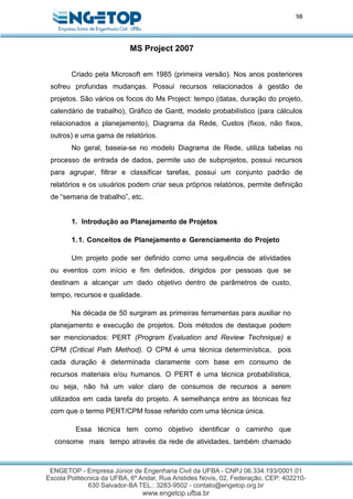 98
MS Project 2007
Criado pela Microsoft em 1985 (primeira versão). Nos anos posteriores
sofreu profundas mudanças. Possui recursos relacionados à gestão de
projetos. São vários os focos do Ms Project: tempo (datas, duração do projeto,
calendário de trabalho), Gráfico de Gantt, modelo probabilístico (para cálculos
relacionados a planejamento), Diagrama da Rede, Custos (fixos, não fixos,
outros) e uma gama de relatórios.
No geral, baseia-se no modelo Diagrama de Rede, utiliza tabelas no
processo de entrada de dados, permite uso de subprojetos, possui recursos
para agrupar, filtrar e classificar tarefas, possui um conjunto padrão de
relatórios e os usuários podem criar seus próprios relatórios, permite definição
de “semana de trabalho”, etc.
1. Introdução ao Planejamento de Projetos
1.1. Conceitos de Planejamento e Gerenciamento do Projeto
Um projeto pode ser definido como uma sequência de atividades
ou eventos com início e fim definidos, dirigidos por pessoas que se
destinam a alcançar um dado objetivo dentro de parâmetros de custo,
tempo, recursos e qualidade.
Na década de 50 surgiram as primeiras ferramentas para auxiliar no
planejamento e execução de projetos. Dois métodos de destaque podem
ser mencionados: PERT (Program Evaluation and Review Technique) e
CPM (Critical Path Method). O CPM é uma técnica determinística, pois
cada duração é determinada claramente com base em consumo de
recursos materiais e/ou humanos. O PERT é uma técnica probabilística,
ou seja, não há um valor claro de consumos de recursos a serem
utilizados em cada tarefa do projeto. A semelhança entre as técnicas fez
com que o termo PERT/CPM fosse referido com uma técnica única.
Essa técnica tem como objetivo identificar o caminho que
consome mais tempo através da rede de atividades, também chamado
 