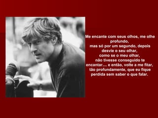 Me encante com seus olhos, me olhe profundo,  mas só por um segundo, depois desvie o seu olhar,  como se o meu olhar,  não tivesse conseguido te encantar.... e então, volte a me fitar,  tão profundamente, que eu fique perdida sem saber o que falar.  