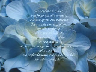 Me acarinhe se quiser,  vou fingir que não entendo,  que nem queria esse momento. Me encante com seus olhos,  me olhe profundo,  mas só por um segundo,  depois desvie o seu olhar, como se o meu olhar,  não tivesse conseguido te encantar.... e então,  volte a me fitar,  tão profundamente, que eu fique perdida  sem saber o que falar... 