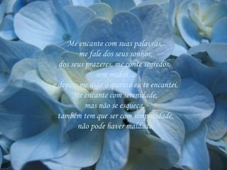 Me encante com suas palavras,  me fale dos seus sonhos, dos seus prazeres, me conte segredos,  sem medos ... e depois me diga o quanto eu te encantei. Me encante com serenidade,  mas não se esqueça,  também tem que ser com simplicidade, não pode haver maldade. 