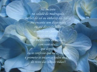 Me encante  na calada da madrugada, na luz do sol ou embaixo da chuva. Me encante sem dizer nada  ou até dizendo tudo,  sorrindo ou chorando,  triste ou alegre ... mas me encante de verdade,  com vontade ... que depois,  eu te confesso que me apaixonei e prometo te encantar todos os dias, do resto das nossas vidas!! 