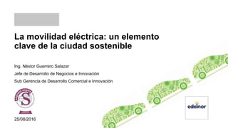 La movilidad eléctrica: un elemento
clave de la ciudad sostenible
Ing. Néstor Guerrero Salazar
Jefe de Desarrollo de Negocios e Innovación
Sub Gerencia de Desarrollo Comercial e Innovación
25/08/2016
 