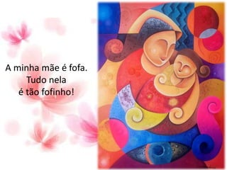 A minha mãe é fofa.
Tudo nela
é tão fofinho!
 