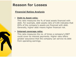 Reason for Losses
 Financial Ratios Analysis

 Debt to Asset ratio:
  This ratio measures the % of total assets financed with
  debt. For example, debt assets ratio of 0.85 indicates that
  85% of the company's assets are financed with debt.
  Generally, higher debt means higher financial risk.

 Interest coverage ratio:
  This ratio measures the no. of times a company's EBIT
  could cover its interest payments. Higher ratio offers
  greater assurance that the company can service its debt
  from operating earnings.
 