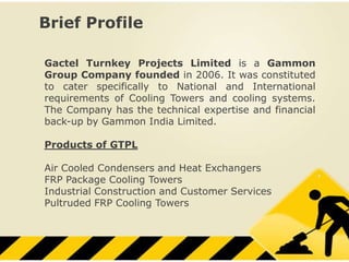 Brief Profile

Gactel Turnkey Projects Limited is a Gammon
Group Company founded in 2006. It was constituted
to cater specifically to National and International
requirements of Cooling Towers and cooling systems.
The Company has the technical expertise and financial
back-up by Gammon India Limited.

Products of GTPL

Air Cooled Condensers and Heat Exchangers
FRP Package Cooling Towers
Industrial Construction and Customer Services
Pultruded FRP Cooling Towers
 