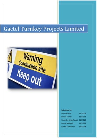 Gactel Turnkey Projects Limited




                      Submitted By:
                      Amit Dhawan         11EX-006
                      Bishnu Kumar        11EX-013
                      Harendra Singh Rawat 11EX-020
                      Kumar Abhishek      11EX-026
                      Pankaj Mohindroo    11EX-038
 