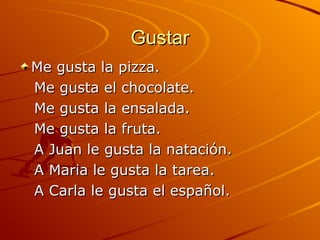 Gustar Me gusta la pizza. Me gusta el chocolate. Me gusta la ensalada. Me gusta la fruta. A Juan le gusta la natación. A Maria le gusta la tarea. A Carla le gusta el español. 