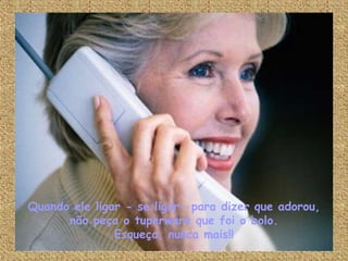 Quando ele ligar - se ligar- para dizer que adorou, não peça o tuperware que foi o bolo. Esqueça, nunca mais!! 