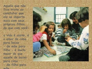 Aquela que não fica triste ao constatar que ele se importa mais com seus próprios filhos  do que com você:  a vida é assim, é o amor de cima para baixo - de mãe para filho - é muito maior do que  aquele de baixo para cima  - de filho para mãe. 