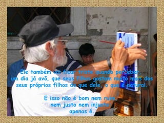 Ele também vai ficar triste quando perceber,  um dia já avô, que seus filhos gostam muito mais dos seus próprios filhos do que dele, o que é natural. E isso não é bom nem ruim,  nem justo nem injusto:  apenas é. 