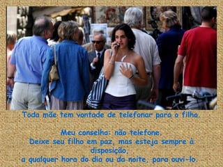 Toda mãe tem vontade de telefonar para o filho. Meu conselho: não telefone. Deixe seu filho em paz, mas esteja sempre à disposição,  a qualquer hora do dia ou da noite, para ouvi-lo.  