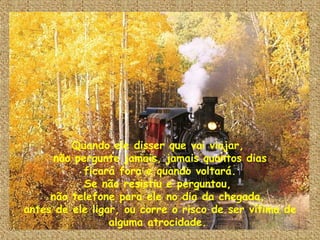 Quando ele disser que vai viajar,  não pergunte jamais, jamais quantos dias ficará fora e quando voltará. Se não resistiu e perguntou,  não telefone para ele no dia da chegada,  antes de ele ligar, ou corre o risco de ser vítima de alguma atrocidade.  