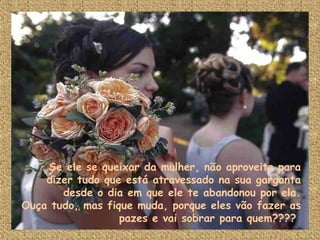 Se ele se queixar da mulher, não aproveite para dizer tudo que está atravessado na sua garganta desde o dia em que ele te abandonou por ela. Ouça tudo, mas fique muda, porque eles vão fazer as pazes e vai sobrar para quem????  