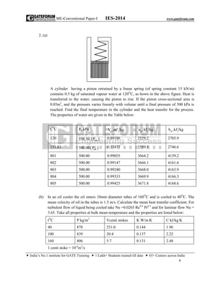 ME-Conventional Paper-I IES-2014 www.gateforum.com
 India’s No.1 institute for GATE Training  1 Lakh+ Students trained till date  65+ Centers across India
3
2. (a)
A cylinder having a piston retrained by a linear spring (of spring constant 15 kN/m)
contains 0.5 kg of saturated vapour water at 120O
C, as hown in the above figure. Heat is
transferred to the water, causing the piston to rise. If the piston cross-sectional area is
0.05m2
, and the pressure varies linearly with volume until a final pressure of 500 kPa is
reached. Find the final temperature in the cylinder and the heat transfer for the process.
The properties of water are given in the Table below:
t,O
C P, kPa 3
gV ,m kg gu ,kJ kg gh ,kJ kg
120 198.50  satP 0.89186 2529.2 2705.9
151.83 500.00 satP 0.37477 2559.5 2746.6
801 500.00 0.99055 3664.2 4159.2
802 500.00 0.99147 3666.1 4161.6
803 500.00 0.99240 3668.0 4163.9
804 500.00 0.99333 3669.9 4166.3
805 500.00 0.99425 3671.8 4168.6
(b) In an oil cooler the oil enters 10mm diameter tubes of 160O
C and is cooled to 40O
C. The
mean velocity of oil in the tubes is 1.5 m/s. Calculate the mean heat transfer coefficient. For
turbulent flow of liquid being cooled take Nu =0.0265 Re0.8
Pr0.3
and for laminar flow Nu =
3.65. Take all properties at bulk mean temperature and the properties are listed below:
tO
C P kg/m3
Vcenti stokes K W/m K C kJ/kg K
40 878 251.0 0.144 1.96
100 839 20.4 0.137 2.22
160 806 5.7 0.131 2.48
1 centi stoke = 10-6
m2
/s
 