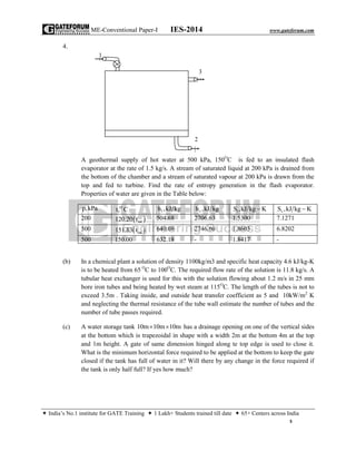 ME-Conventional Paper-I IES-2014 www.gateforum.com
 India’s No.1 institute for GATE Training  1 Lakh+ Students trained till date  65+ Centers across India
5
4.
A geothermal supply of hot water at 500 kPa, 150O
C is fed to an insulated flash
evaporator at the rate of 1.5 kg/s. A stream of saturated liquid at 200 kPa is drained from
the bottom of the chamber and a stream of saturated vapour at 200 kPa is drawn from the
top and fed to turbine. Find the rate of entropy generation in the flash evaporator.
Properties of water are given in the Table below:
p,kPa O
t, C 1h ,kJ kg vh ,kJ kg 1S ,kJ kg K vS ,kJ kg K
200  sat120.20 t 504.68 2706.63 1.5300 7.1271
500  sat151.83 t 640.08 2746.60 1.8603 6.8202
500 150.00 632.18 - 1.8417 -
(b) In a chemical plant a solution of density 1100kg/m3 and specific heat capacity 4.6 kJ/kg-K
is to be heated from 65 O
C to 100O
C. The required flow rate of the solution is 11.8 kg/s. A
tubular heat exchanger is used for this with the solution flowing about 1.2 m/s in 25 mm
bore iron tubes and being heated by wet steam at 115O
C. The length of the tubes is not to
exceed 3.5m . Taking inside, and outside heat transfer coefficient as 5 and 10kW/m2
K
and neglecting the thermal resistance of the tube wall estimate the number of tubes and the
number of tube passes required.
(c) A water storage tank 10m 10m 10m  has a drainage opening on one of the vertical sides
at the bottom which is trapezoidal in shape with a width 2m at the bottom 4m at the top
and 1m height. A gate of same dimension hinged along te top edge is used to close it.
What is the minimum horizontal force required to be applied at the bottom to keep the gate
closed if the tank has full of water in it? Will there by any change in the force required if
the tank is only half full? If yes how much?
1
3
2
|
 