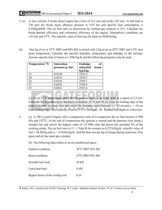 ME-Conventional Paper-I IES-2014 www.gateforum.com
 India’s No.1 institute for GATE Training  1 Lakh+ Students trained till date  65+ Centers across India
6
5. (a) A four cylinder 4 stroke diesel engine has a bore of 212 mm and stroke 292 mm. At full load at
720 rpm the break mean effective pressure is 5.93 bar and specific fuel consumption is
0.226kg/kWH. The air fuel ratio as determined by exhaust gas analysis is 25:1. Calculate the
break thermal efficiency and volumetric efficiency of the engine. Atmospheric conditions are
1.01 bar and 15O
C. The calorific value of fuel may be taken as 44200 kJ/kg.
(b) One kg of air at 35O
C DBT and 60% RH is mixed with 2 kg of air at 20O
C DBT and 13O
C dew
point temperature. Calculate the specific humidity, temperature and enthalpy of the mixture.
Assume specific heat of steam as 1.88kJ/kg K and the following properties may be used:
Temperature O
C Saturation
pressure pS bar
Enthalpy of
saturated steam
hgkJ/kg
13 0.0150 2525.4
20 0.0234 2538.2
26 0.0336 2549.1
27 0.0356 2550.9
35 0.0563 2565.4
(c) Air at 27O
C temperature and 100 kPa pressure flows over a flat plate at a speed of 2.5 m/s.
Calculate the boundary layer thickness at distance of 25 and 50 cm from the leading edge of the
plate. Calculate the mass flow that enters the boundary layer between x = 25 cm and x = 50 cm
from leading edge. The viscosity of air at 27O
C is 30.8 pa m  . Assume unit depth in z-direction.
6. (a) A 100 cc petrol Engine with a compression ratio of 6 compresses the air fuel mixture to 900
kPa and 375O
C, At the end of compression the ignition is started and the pressure rises along a
straight line and attains the highest value of 3.0 MPa after the piston has travelled 4% of the
working stroke. The air fuel ratio is 15 : 1 Take R for mixture as 0.275 kJ/kg.K, calorific value of
fuel = 44 MJ/kg and cV = 0.965kJ/kg-K. find the heat loss per kg of charge during explosion. Flue
gases and air has same gas constant.
(b) The following data relates to an air-conditioned space:
Outdoor condition 38O
C DBT/50% RH
Room condition 24O
C DBT/50% RH
Sensible heat load 24 kW
Laten heat load 6 kW
Bypass factor of the cooling coil 0.16
 