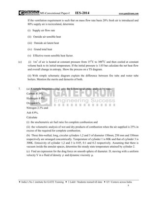ME-Conventional Paper-I IES-2014 www.gateforum.com
 India’s No.1 institute for GATE Training  1 Lakh+ Students trained till date  65+ Centers across India
7
If the ventilation requirement is such that on mass flow rate basis 20% fresh air is introduced and
80% supply air is recirculated, determine
(i) Supply air flow rate
(ii) Outside air sensible heat
(iii) Outside air latent heat
(iv) Grand total heat
(v) Effective room sensible heat factor.
(c) (i) 1m3
of air is heated at constant pressure from 15O
C to 300O
C and then cooled at constant
volume back to its initial temperature. If the initial pressure is 1.03 bar calculate the net heat flow
and overall change in entropy. Show the process on a TS diagram.
(ii) With simple schematic diagram explain the difference between fire tube and water tube
boilers. Mention the merits and demerits of both.
7. (a) A sample bituminous coal gave the following ultimate analysis by mass:
Carbon 81.9%
Hydrogen 4.9%
Oxygen 6%,
Nitrogen 2.3% and
Ash 4.9%.
Calculate
(i) the stochemetric air fuel ratio for complete combustion and
(ii) the volumetric analysis of wet and dry products of combustion when the air supplied is 25% in
excess of the required for complete combustion.
(b) Three thin-walled, long, circular cylinders 1,2 and 3 of diameter 150mm, 250 mm and 350mm
respectively are arranged concentrically. Temperature of cylinder 1 is 80K and that of cylinder 3 is
300K. Emissivity of cylinder 1,2 and 3 is 0.05, 0.1 and 0.2 respectively. Assuming that there is
vacuum inside the annular spaces, determine the steady state temperature attained by cylinder 2.
(c) Find an expression for the drag force on smooth sphere of diameter. D, moving with a uniform
velocity V in a fluid of density  and dynamic viscosity .
 