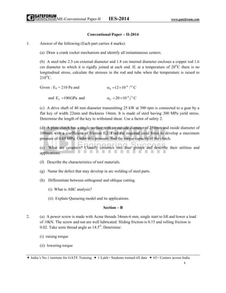 ME-Conventional Paper-II IES-2014 www.gateforum.com
 India’s No.1 institute for GATE Training  1 Lakh+ Students trained till date  65+ Centers across India
1
Conventional Paper – II-2014
1. Answer of the following (Each part carries 4 marks):
(a) Draw a crank rocker mechanism and identify all instantaneous centers.
(b) A steel tube 2.5 cm external diameter and 1.8 cm internal diameter encloses a copper rod 1.6
cm diameter to which it is rigidly joined at each end. If, at a temperature of 20O
C there is no
longitudinal stress, calculate the stresses in the rod and tube when the temperature is raised to
210O
C.
Given : ES = 210 Pa and 6 O
S 12 10 / C
  
and CE 100GPa and 6 o
C 20 10 C
  
(c) A drive shaft of 40 mm diameter transmitting 25 kW at 300 rpm is connected to a gear by a
flat key of width 22mm and thickness 14mm. It is made of steel having 300 MPa yield stress.
Determine the length of the key to withstand shear. Use a factor of safety 2.
(d) A plate clutch has a single surface with an outside diameter of 250mm and inside diameter of
100mm with a coefficient of friction 0.2. Find the required axial force to develop a maximum
pressure of 0.65 MPa. Under this pressure, find the torque capacity of the clutch.
(e) What are ceramics? Classify ceramics into four groups and describe their utilities and
applications.
(f) Describe the characteristics of tool materials.
(g) Name the defect that may develop in arc welding of steel parts.
(h) Differentiate between orthogonal and oblique cutting.
(i) What is ABC analysis?
(ii) Explain Queueing model and its applications.
Section – B
2. (a) A power screw is made with Acme threads 34mm-6 mm, single start to lift and lower a load
of 10kN. The screw and nut are well lubricated. Sliding friction is 0.15 and rolling friction is
0.02. Take semi thread angle as 14.5O
. Determine:
(i) raising torque
(ii) lowering torque
 