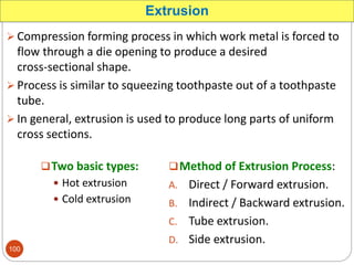  Compression forming process in which work metal is forced to
flow through a die opening to produce a desired
cross-sectional shape.
 Process is similar to squeezing toothpaste out of a toothpaste
tube.
 In general, extrusion is used to produce long parts of uniform
cross sections.
Extrusion
Method of Extrusion Process:
A. Direct / Forward extrusion.
B. Indirect / Backward extrusion.
C. Tube extrusion.
D. Side extrusion.
Two basic types:
 Hot extrusion
 Cold extrusion
100
 