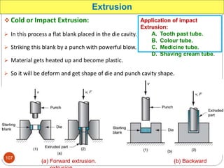  Cold or Impact Extrusion:
 In this process a flat blank placed in the die cavity.
 Striking this blank by a punch with powerful blow.
 Material gets heated up and become plastic.
 So it will be deform and get shape of die and punch cavity shape.
Extrusion
(a) Forward extrusion. (b) Backward
Application of impact
Extrusion:
A. Tooth past tube.
B. Colour tube.
C. Medicine tube.
D. Shaving cream tube.
107
 