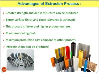 Advantages of Extrusion Process :
 Greater strength and dense structure can be produced.
 Better surface finish and close tolerance is achieved.
 This process is faster and higher production rate.
 Minimum tooling cost.
 Minimum production cost compare to other process.
 Intricate shape can be produced.
108
 