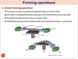 Forming operations
3. Stretch forming operation:
 This process is used to produced required shape of sheet metal.
 Sheet metal is clamped between two jaws and stretched by punch and jaws.
 This stretch develop tensile stress in sheet metal.
 So Workpiece get permanent deformation and required contour is produced.
113
 