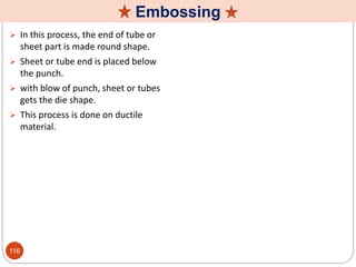 Embossing
 In this process, the end of tube or
sheet part is made round shape.
 Sheet or tube end is placed below
the punch.
 with blow of punch, sheet or tubes
gets the die shape.
 This process is done on ductile
material.
116
 