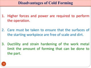 Disadvantages of Cold Forming
1. Higher forces and power are required to perform
the operation.
2. Care must be taken to ensure that the surfaces of
the starting workpiece are free of scale and dirt.
3. Ductility and strain hardening of the work metal
limit the amount of forming that can be done to
the part.
16
 