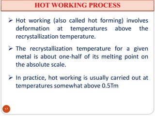 HOT WORKING PROCESS
 Hot working (also called hot forming) involves
deformation at temperatures above the
recrystallization temperature.
 The recrystallization temperature for a given
metal is about one-half of its melting point on
the absolute scale.
 In practice, hot working is usually carried out at
temperatures somewhat above 0.5Tm
17
 
