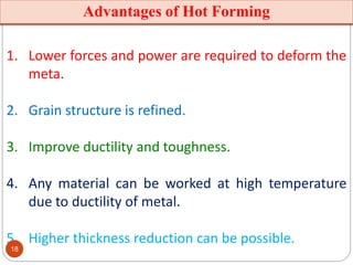 Advantages of Hot Forming
1. Lower forces and power are required to deform the
meta.
2. Grain structure is refined.
3. Improve ductility and toughness.
4. Any material can be worked at high temperature
due to ductility of metal.
5. Higher thickness reduction can be possible.
18
 