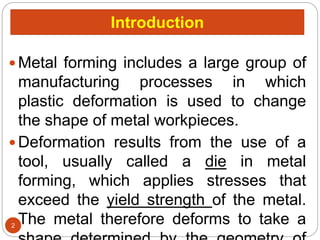 Introduction
 Metal forming includes a large group of
manufacturing processes in which
plastic deformation is used to change
the shape of metal workpieces.
 Deformation results from the use of a
tool, usually called a die in metal
forming, which applies stresses that
exceed the yield strength of the metal.
The metal therefore deforms to take a
2
 
