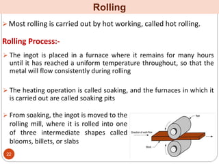  Most rolling is carried out by hot working, called hot rolling.
Rolling
 The ingot is placed in a furnace where it remains for many hours
until it has reached a uniform temperature throughout, so that the
metal will flow consistently during rolling
 The heating operation is called soaking, and the furnaces in which it
is carried out are called soaking pits
Rolling Process:-
 From soaking, the ingot is moved to the
rolling mill, where it is rolled into one
of three intermediate shapes called
blooms, billets, or slabs
22
 