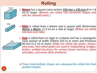  Bloom has a square cross section 150 mm × 150 mm (6 in × 6
in) or larger. (Blooms are rolled into structural shapes and
rails for railroad tracks.)
 Billet is rolled from a bloom and is square with dimensions
40mm × 40mm (1.5 in) on a side or larger. (Billets are rolled
into bars and rods)
 Slab is rolled from an ingot or a bloom and has a rectangular
cross section of width 250mm (10 in) or more and thickness
40 mm (1.5 in) or more. (Slabs are rolled into plates, sheets,
and strips. Hot-rolled plates are used in shipbuilding, bridges,
boilers, welded structures for various heavy machines, tubes
and pipes, and many other products)
 These intermediate shapes are subsequently rolled into final
product shapes.
Rolling
23
 