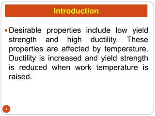 Introduction
 Desirable properties include low yield
strength and high ductility. These
properties are affected by temperature.
Ductility is increased and yield strength
is reduced when work temperature is
raised.
4
 