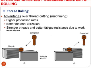  Thread Rolling:
 Advantages over thread cutting (machining):
 Higher production rates
 Better material utilization
 Stronger threads and better fatigue resistance due to work
hardening
OTHER DEFORMATION PROCESSES RELATED TO
ROLLING
44
 