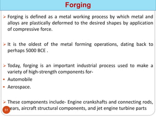  Forging is defined as a metal working process by which metal and
alloys are plastically deformed to the desired shapes by application
of compressive force.
 It is the oldest of the metal forming operations, dating back to
perhaps 5000 BCE .
 Today, forging is an important industrial process used to make a
variety of high-strength components for-
 Automobile
 Aerospace.
 These components include- Engine crankshafts and connecting rods,
gears, aircraft structural components, and jet engine turbine parts
Forging
51
 