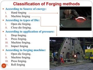  According to Source of energy:
I. Hand forging
II. Machine forging
 According to types of Die:
I. Open die forging.
II. Close die forging.
 According to application of pressure:
I. Drop forging.
II. Press forging.
III. Machine forging.
IV. Impact forging
 According to forging machine:
I. Open die forging.
II. Machine forging.
III. Press forging.
IV. Roll forging
Classification of Forging methods
54
 