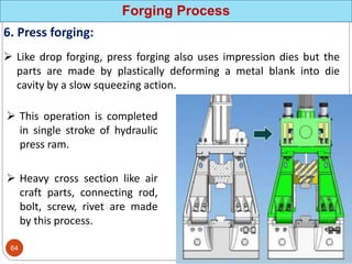 Forging Process
6. Press forging:
 Like drop forging, press forging also uses impression dies but the
parts are made by plastically deforming a metal blank into die
cavity by a slow squeezing action.
 This operation is completed
in single stroke of hydraulic
press ram.
 Heavy cross section like air
craft parts, connecting rod,
bolt, screw, rivet are made
by this process.
64
 