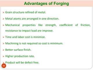 Advantages of Forging
 Grain structure refined of metal.
 Metal atoms are arranged in one direction.
 Mechanical properties like strength, coefficient of friction,
resistance to impact load are improve.
 Time and labor cost is minimize.
 Machining is not required so cost is minimum.
 Better surface finish.
 Higher production rate.
 Product will be defect free.
69
 