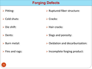 Forging Defects
 Pitting:
 Cold shuts:
 Die shift:
 Dents:
 Burn metal:
 Fins and rags:
 Ruptured fiber structure:
 Cracks:
 Hair cracks:
 Slags and porosity:
 Oxidation and decarburization:
 Incomplete forging product:
72
 