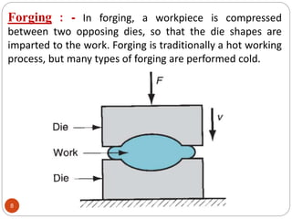 Forging : - In forging, a workpiece is compressed
between two opposing dies, so that the die shapes are
imparted to the work. Forging is traditionally a hot working
process, but many types of forging are performed cold.
8
 