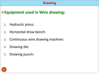 Equipment used in Wire drawing:
1. Hydraulic press:
2. Horizontal draw bench:
3. Continuous wire drawing machine:
4. Drawing die:
5. Drawing punch:
Drawing
92
 