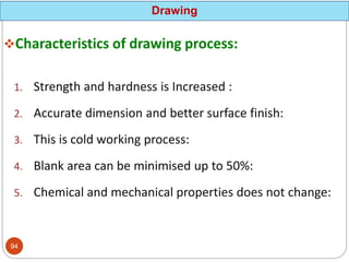 Characteristics of drawing process:
1. Strength and hardness is Increased :
2. Accurate dimension and better surface finish:
3. This is cold working process:
4. Blank area can be minimised up to 50%:
5. Chemical and mechanical properties does not change:
Drawing
94
 